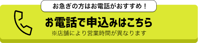 お急ぎの方はお電話がおすすめ！お電話で申込みはこちら！※店舗により営業時間が異なります