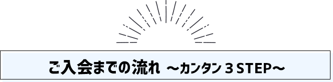 ご入会までの流れ ～カンタン３STEP～