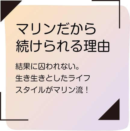 マリンだから続けられる理由｜結果に囚われない。生き生きとしたライフスタイルがマリン流！