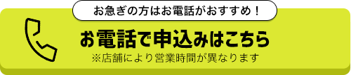 お急ぎの方はお電話がおすすめ！お電話で申込みはこちら！※店舗により営業時間が異なります