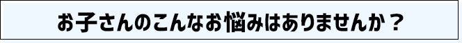 お子さんのこんなお悩みはありませんか？